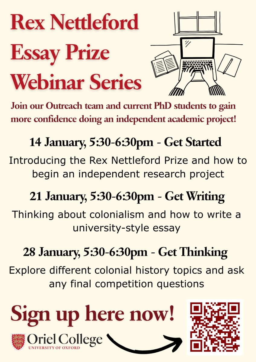 Rex Nettleford Essay Prize Webinar Series Join our Outreach team and current PhD students to gain more confidence doing an independent academic project! 14 January, 5:30-6:30pm - Get Started Introducing the Rex Nettleford Prize and how to begin an independent research project 21 January, 5:30-6:30pm - Get Writing Thinking about colonialism and how to write a university-style essay 28 January, 5:30-6:30pm - Get Thinking Explore different colonial history topics and ask any final competition questions Sign up here now! QR code Oriel College logo